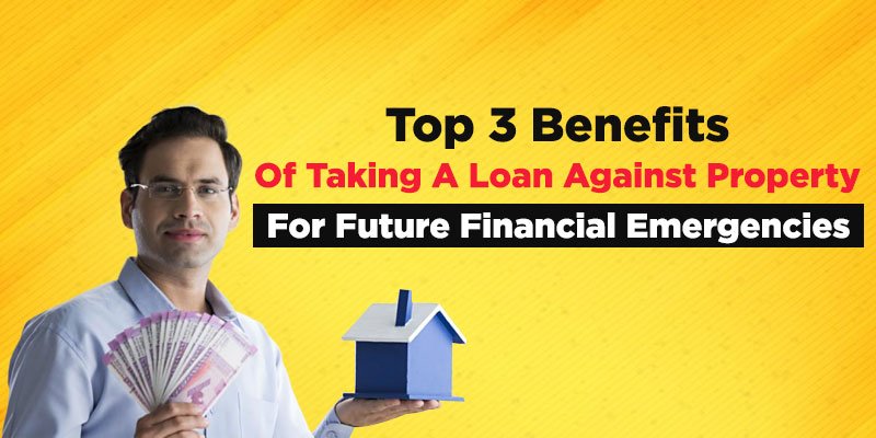 Top 3 Benefits Of Taking A Loan Against Property For Future Emergencies
